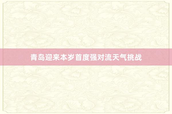 青岛迎来本岁首度强对流天气挑战